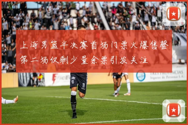 上海男篮半决赛首场门票火爆售罄第二场仅剩少量余票引发关注