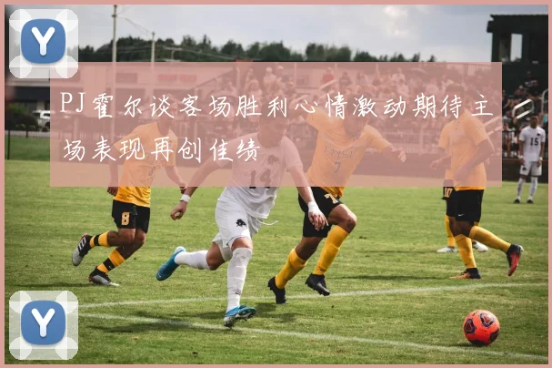 PJ霍尔谈客场胜利心情激动期待主场表现再创佳绩