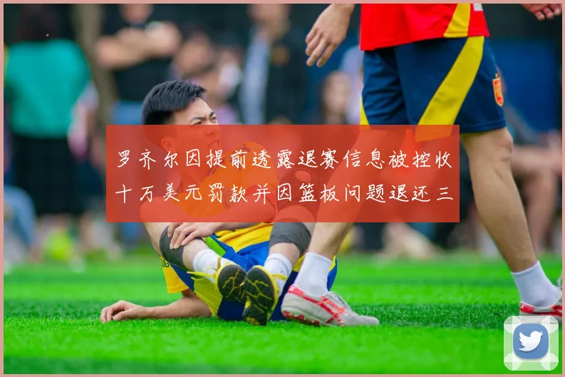罗齐尔因提前透露退赛信息被控收十万美元罚款并因篮板问题退还三万