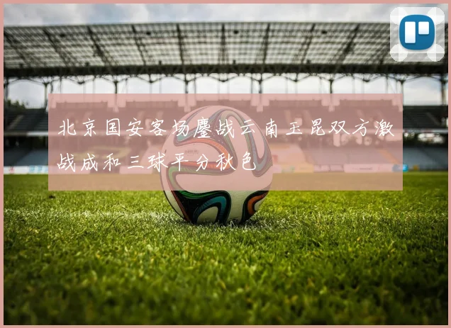 北京国安客场鏖战云南玉昆双方激战成和三球平分秋色