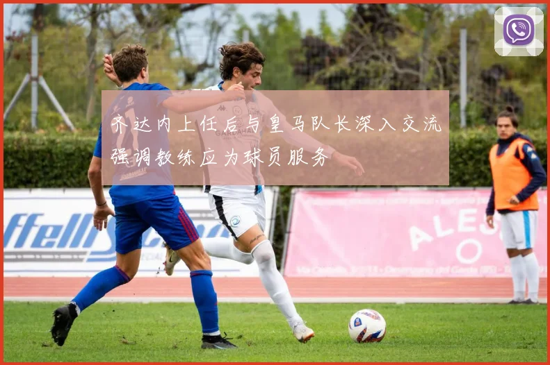 齐达内上任后与皇马队长深入交流强调教练应为球员服务
