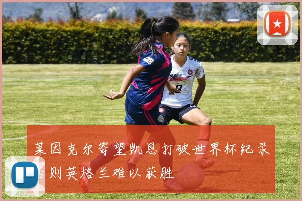 莱因克尔寄望凯恩打破世界杯纪录否则英格兰难以获胜