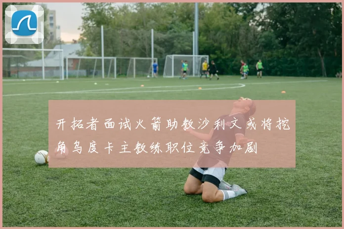 开拓者面试火箭助教沙利文或将挖角乌度卡主教练职位竞争加剧